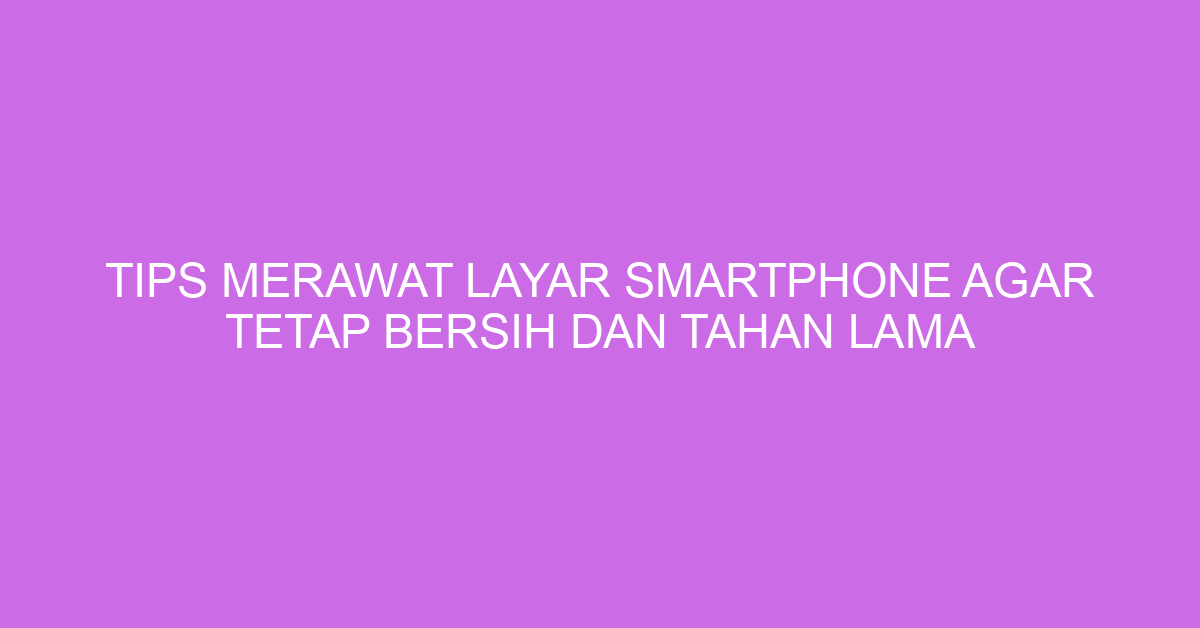 Tips Merawat Layar Smartphone agar Tetap Bersih dan Tahan Lama